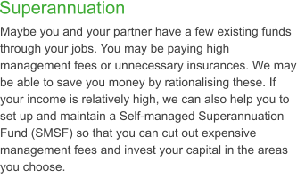 Superannuation  Maybe you and your partner have a few existing funds through your jobs. You may be paying high management fees or unnecessary insurances. We may be able to save you money by rationalising these. If your income is relatively high, we can also help you to set up and maintain a Self-managed Superannuation Fund (SMSF) so that you can cut out expensive management fees and invest your capital in the areas you choose.