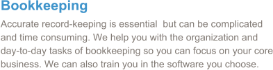 Bookkeeping Accurate record-keeping is essential  but can be complicated and time consuming. We help you with the organization and day-to-day tasks of bookkeeping so you can focus on your core business. We can also train you in the software you choose.